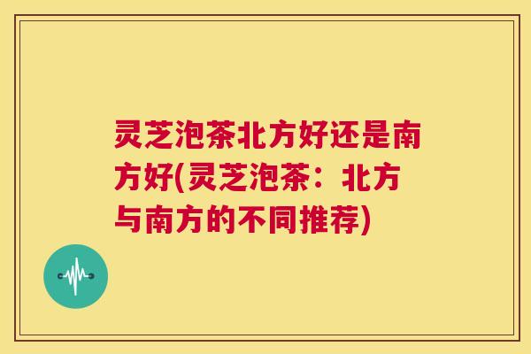 灵芝泡茶北方好还是南方好(灵芝泡茶：北方与南方的不同推荐)  第1张