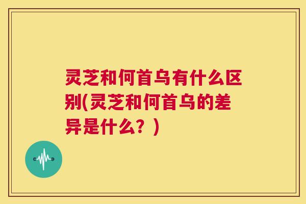 灵芝和何首乌有什么区别(灵芝和何首乌的差异是什么?) 第1张 灵芝和何首乌有什么区别(灵芝和何首乌的差异是什么?) 第1张