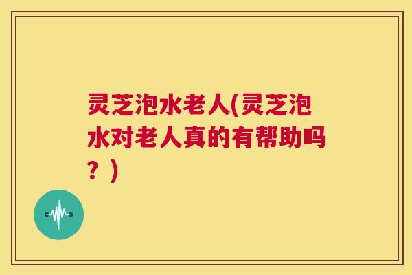 灵芝泡水老人(灵芝泡水对老人真的有帮助吗?) 第1张 灵芝泡水老人(灵芝泡水对老人真的有帮助吗?) 第1张