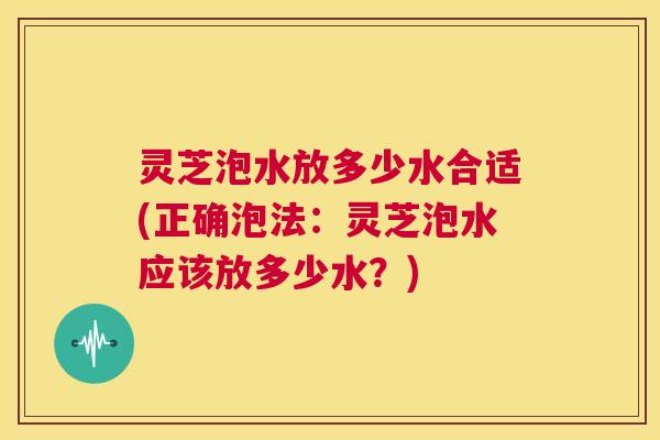 灵芝泡水放多少水合适(正确泡法：灵芝泡水应该放多少水？)  第1张
