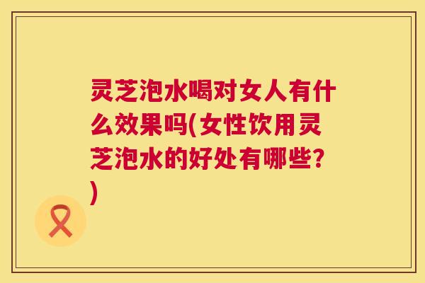 灵芝泡水喝对女人有什么效果吗(女性饮用灵芝泡水的好处有哪些？)  第1张