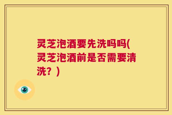 灵芝泡酒要先洗吗吗(灵芝泡酒前是否需要清洗?) 第1张 灵芝泡酒要先洗吗吗(灵芝泡酒前是否需要清洗?) 第1张