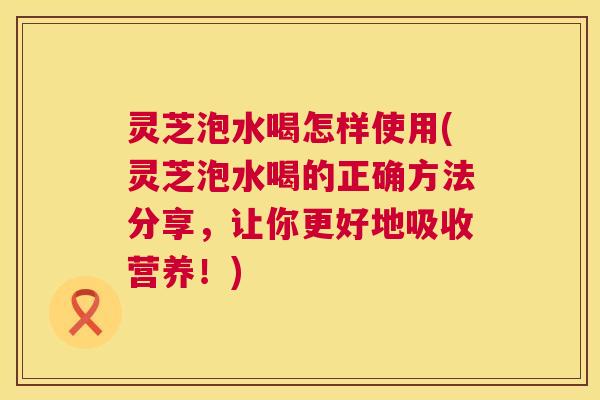 灵芝泡水喝怎样使用(灵芝泡水喝的正确方法分享，让你更好地吸收营养！)  第1张
