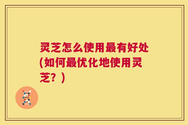灵芝怎么使用最有好处(如何最优化地使用灵芝？)  第1张