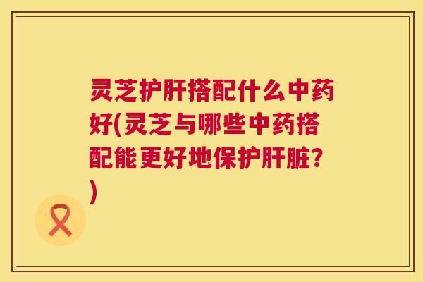灵芝护肝搭配什么中药好(灵芝与哪些中药搭配能更好地保护肝脏?) 第1张 灵芝护肝搭配什么中药好(灵芝与哪些中药搭配能更好地保护肝脏?) 第1张