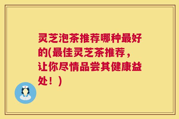 灵芝泡茶推荐哪种最好的(最佳灵芝茶推荐,让你尽情品尝其健康益处!) 第1张 灵芝泡茶推荐哪种最好的(最佳灵芝茶推荐,让你尽情品尝其健康益处!) 第1张