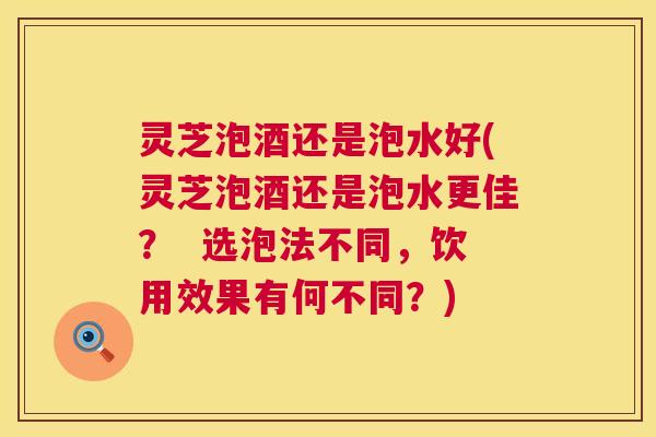 灵芝泡酒还是泡水好(灵芝泡酒还是泡水更佳? 选泡法不同,饮用效果有何不同?) 第1张 灵芝泡酒还是泡水好(灵芝泡酒还是泡水更佳? 选泡法不同,饮用效果有何不同?) 第1张