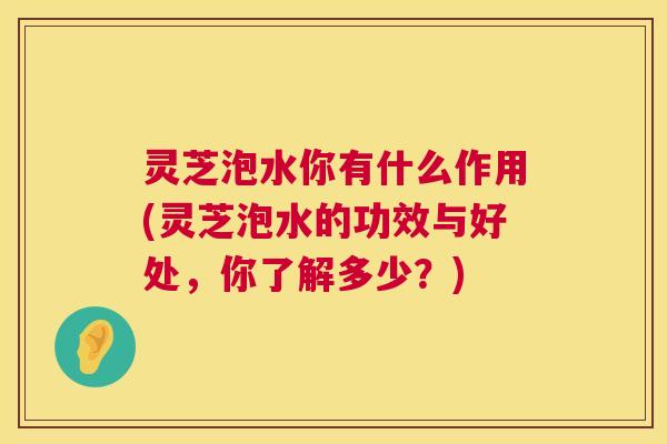 灵芝泡水你有什么作用(灵芝泡水的功效与好处,你了解多少?) 第1张 灵芝泡水你有什么作用(灵芝泡水的功效与好处,你了解多少?) 第1张