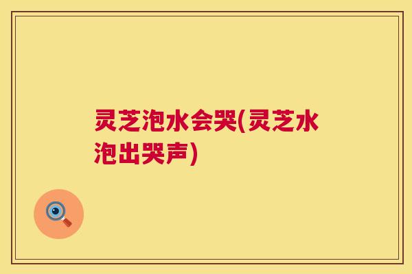 灵芝泡水会哭(灵芝水泡出哭声) 第1张 灵芝泡水会哭(灵芝水泡出哭声) 第1张