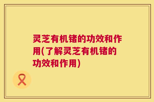 灵芝有机锗的功效和作用(了解灵芝有机锗的功效和作用) 第1张 灵芝有机锗的功效和作用(了解灵芝有机锗的功效和作用) 第1张
