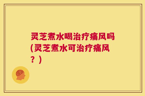 灵芝煮水喝治疗痛风吗(灵芝煮水可治疗痛风?) 第1张 灵芝煮水喝治疗痛风吗(灵芝煮水可治疗痛风?) 第1张