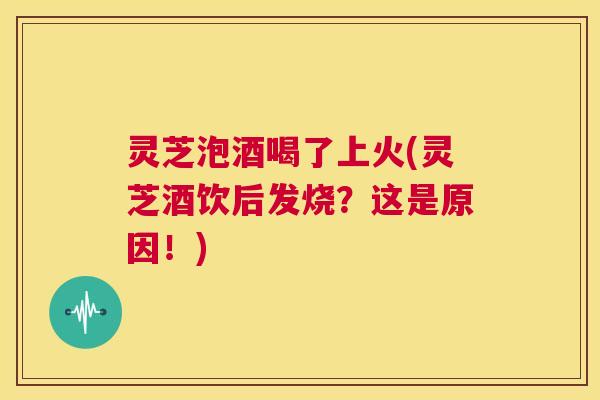 灵芝泡酒喝了上火(灵芝酒饮后发烧?这是原因!) 第1张 灵芝泡酒喝了上火(灵芝酒饮后发烧?这是原因!) 第1张