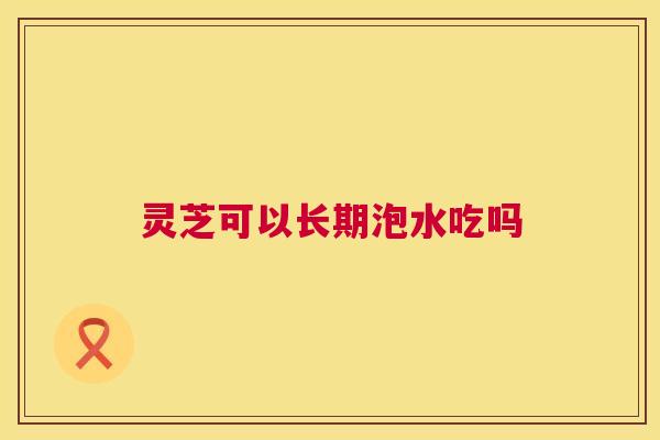 灵芝可以长期泡水吃吗  第1张