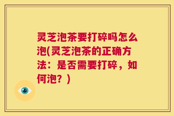 灵芝泡茶要打碎吗怎么泡(灵芝泡茶的正确方法:是否需要打碎,如何泡?) 第1张 灵芝泡茶要打碎吗怎么泡(灵芝泡茶的正确方法:是否需要打碎,如何泡?) 第1张