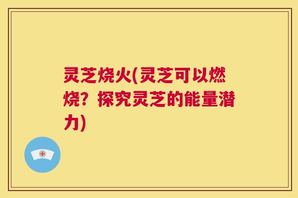 灵芝烧火(灵芝可以燃烧?探究灵芝的能量潜力) 第1张 灵芝烧火(灵芝可以燃烧?探究灵芝的能量潜力) 第1张