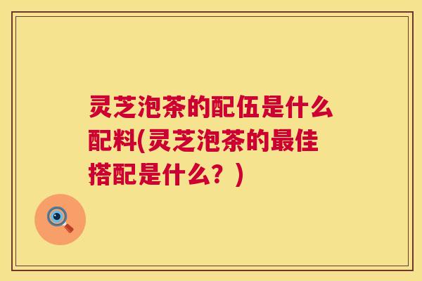灵芝泡茶的配伍是什么配料(灵芝泡茶的最佳搭配是什么?) 第1张 灵芝泡茶的配伍是什么配料(灵芝泡茶的最佳搭配是什么?) 第1张