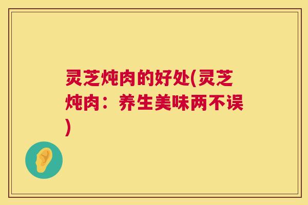 灵芝炖肉的好处(灵芝炖肉:养生美味两不误) 第1张 灵芝炖肉的好处(灵芝炖肉:养生美味两不误) 第1张