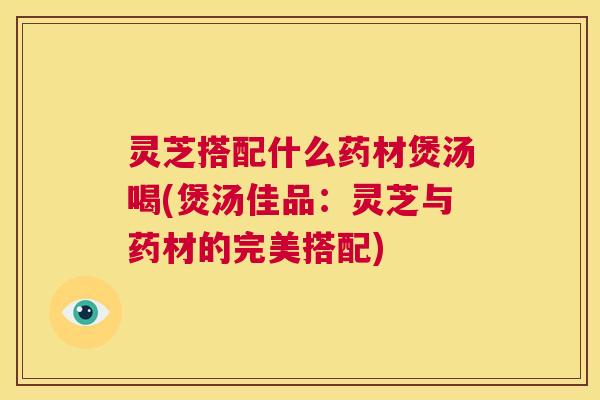 灵芝搭配什么药材煲汤喝(煲汤佳品：灵芝与药材的完美搭配)  第1张