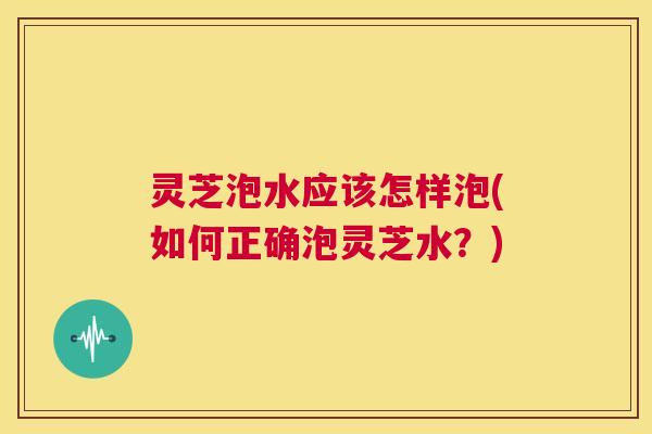 灵芝泡水应该怎样泡(如何正确泡灵芝水？)  第1张