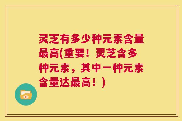 灵芝有多少种元素含量最高(重要!灵芝含多种元素,其中一种元素含量达最高!) 第1张 灵芝有多少种元素含量最高(重要!灵芝含多种元素,其中一种元素含量达最高!) 第1张