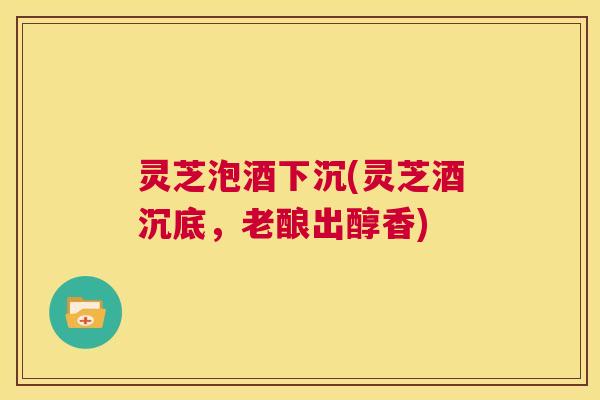 灵芝泡酒下沉(灵芝酒沉底,老酿出醇香) 第1张 灵芝泡酒下沉(灵芝酒沉底,老酿出醇香) 第1张