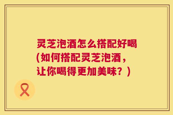 灵芝泡酒怎么搭配好喝(如何搭配灵芝泡酒,让你喝得更加美味?) 第1张 灵芝泡酒怎么搭配好喝(如何搭配灵芝泡酒,让你喝得更加美味?) 第1张
