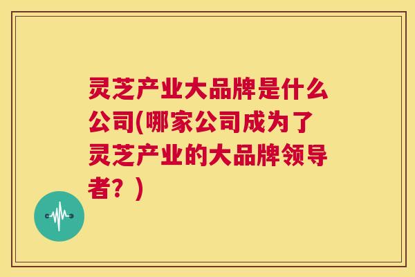 灵芝产业大品牌是什么公司(哪家公司成为了灵芝产业的大品牌领导者?) 第1张 灵芝产业大品牌是什么公司(哪家公司成为了灵芝产业的大品牌领导者?) 第1张