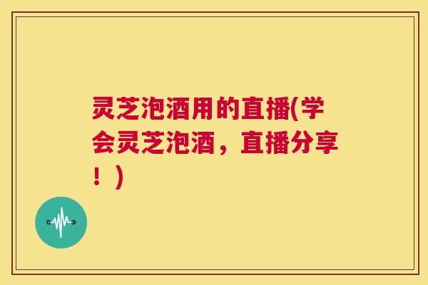 灵芝泡酒用的直播(学会灵芝泡酒,直播分享!) 第1张 灵芝泡酒用的直播(学会灵芝泡酒,直播分享!) 第1张