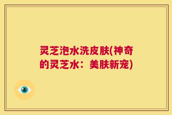 灵芝泡水洗皮肤(神奇的灵芝水：美肤新宠)  第1张