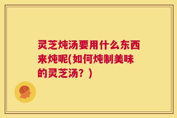 灵芝炖汤要用什么东西来炖呢(如何炖制美味的灵芝汤？)  第1张