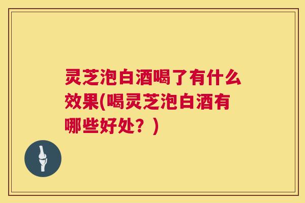 灵芝泡白酒喝了有什么效果(喝灵芝泡白酒有哪些好处?) 第1张 灵芝泡白酒喝了有什么效果(喝灵芝泡白酒有哪些好处?) 第1张