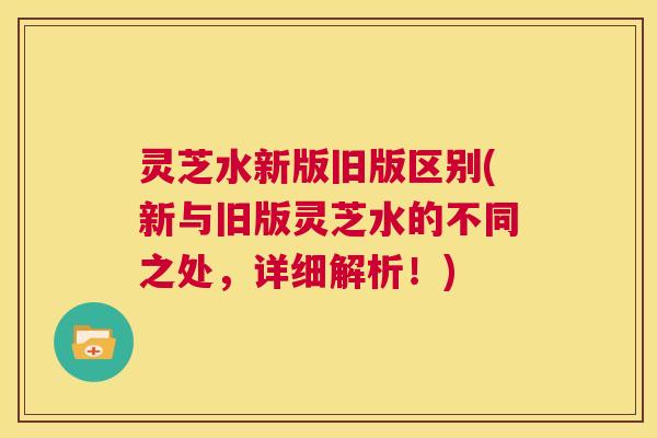 灵芝水新版旧版区别(新与旧版灵芝水的不同之处,详细解析!) 第1张 灵芝水新版旧版区别(新与旧版灵芝水的不同之处,详细解析!) 第1张