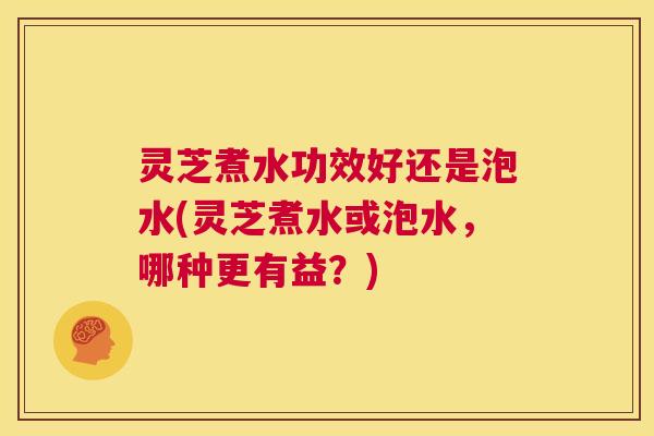 灵芝煮水功效好还是泡水(灵芝煮水或泡水,哪种更有益?) 第1张 灵芝煮水功效好还是泡水(灵芝煮水或泡水,哪种更有益?) 第1张