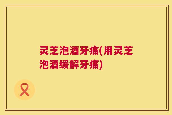 灵芝泡酒牙痛(用灵芝泡酒缓解牙痛) 第1张 灵芝泡酒牙痛(用灵芝泡酒缓解牙痛) 第1张