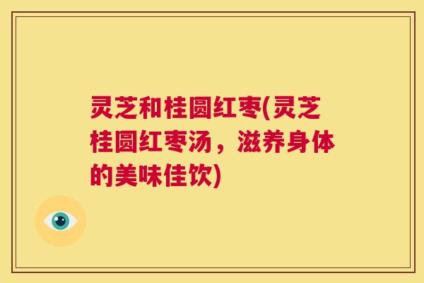 灵芝和桂圆红枣(灵芝桂圆红枣汤,滋养身体的美味佳饮) 第1张 灵芝和桂圆红枣(灵芝桂圆红枣汤,滋养身体的美味佳饮) 第1张