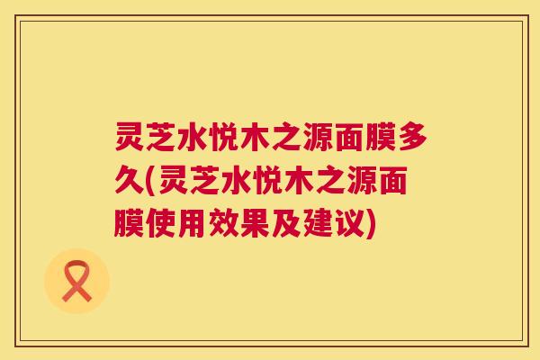 灵芝水悦木之源面膜多久(灵芝水悦木之源面膜使用效果及建议) 第1张 灵芝水悦木之源面膜多久(灵芝水悦木之源面膜使用效果及建议) 第1张