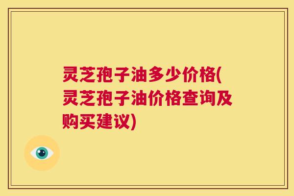 灵芝孢子油多少价格(灵芝孢子油价格查询及购买建议) 第1张 灵芝孢子油多少价格(灵芝孢子油价格查询及购买建议) 第1张