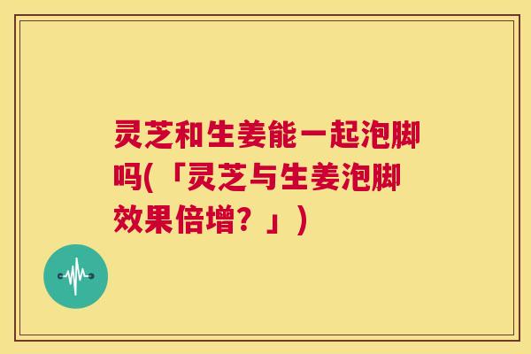 灵芝和生姜能一起泡脚吗(「灵芝与生姜泡脚效果倍增?」) 第1张 灵芝和生姜能一起泡脚吗(「灵芝与生姜泡脚效果倍增?」) 第1张