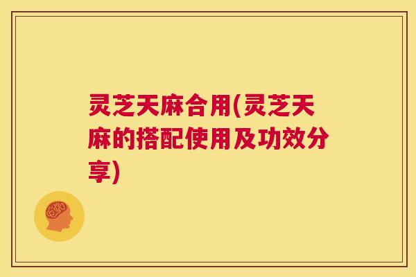 灵芝天麻合用(灵芝天麻的搭配使用及功效分享) 第1张 灵芝天麻合用(灵芝天麻的搭配使用及功效分享) 第1张