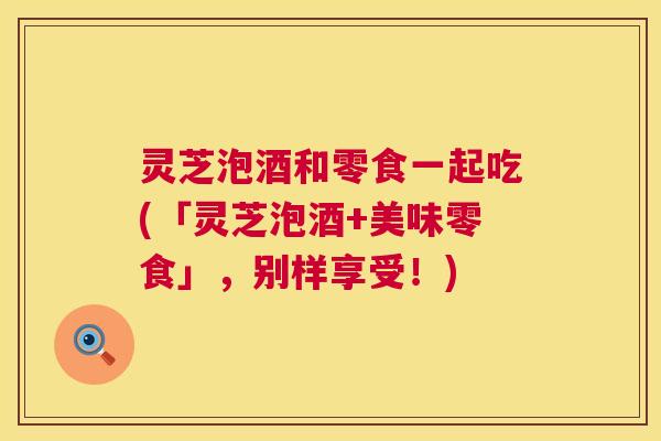 灵芝泡酒和零食一起吃(「灵芝泡酒+美味零食」，别样享受！)  第1张