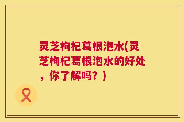 灵芝枸杞葛根泡水(灵芝枸杞葛根泡水的好处,你了解吗?) 第1张 灵芝枸杞葛根泡水(灵芝枸杞葛根泡水的好处,你了解吗?) 第1张