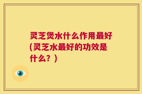 灵芝煲水什么作用最好(灵芝水最好的功效是什么?) 第1张 灵芝煲水什么作用最好(灵芝水最好的功效是什么?) 第1张