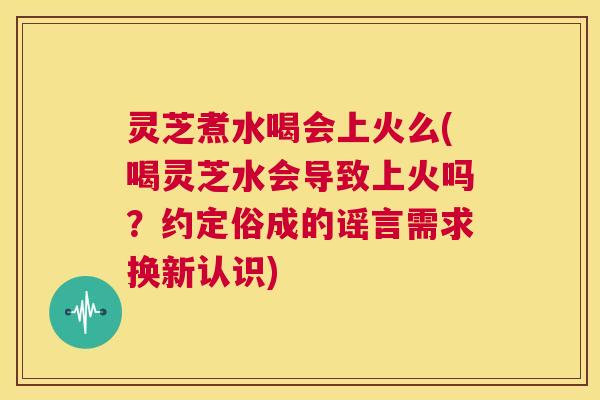 灵芝煮水喝会上火么(喝灵芝水会导致上火吗?约定俗成的谣言需求换新认识) 第1张 灵芝煮水喝会上火么(喝灵芝水会导致上火吗?约定俗成的谣言需求换新认识) 第1张