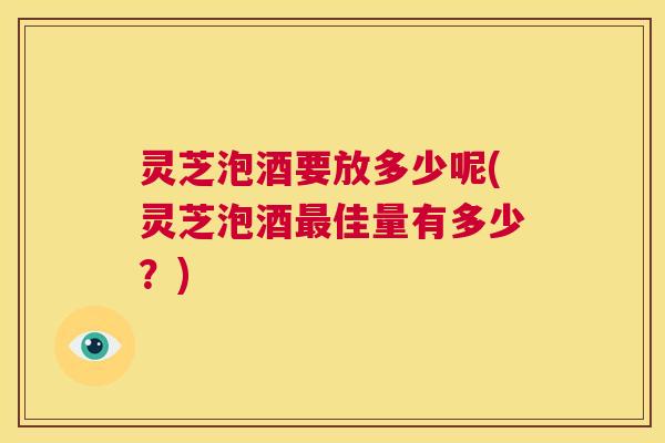 灵芝泡酒要放多少呢(灵芝泡酒最佳量有多少?) 第1张 灵芝泡酒要放多少呢(灵芝泡酒最佳量有多少?) 第1张