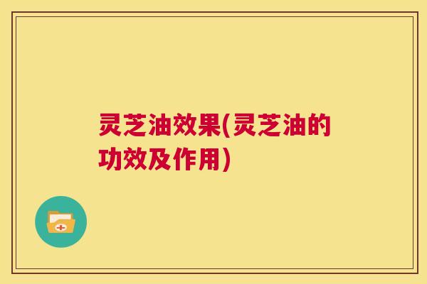 灵芝油效果(灵芝油的功效及作用)  第1张