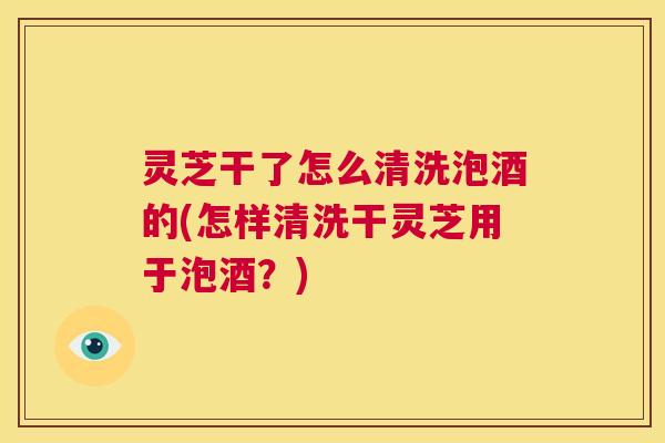 灵芝干了怎么清洗泡酒的(怎样清洗干灵芝用于泡酒？)  第1张