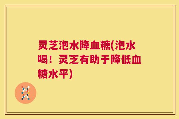 灵芝泡水降血糖(泡水喝!灵芝有助于降低血糖水平) 第1张 灵芝泡水降血糖(泡水喝!灵芝有助于降低血糖水平) 第1张