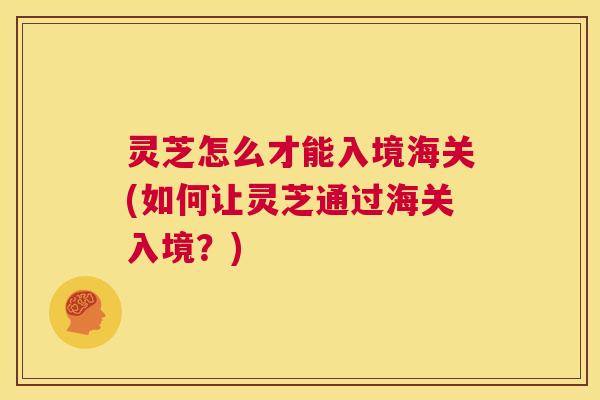灵芝怎么才能入境海关(如何让灵芝通过海关入境?) 第1张 灵芝怎么才能入境海关(如何让灵芝通过海关入境?) 第1张