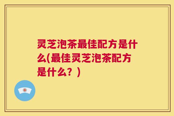 灵芝泡茶最佳配方是什么(最佳灵芝泡茶配方是什么？)  第1张