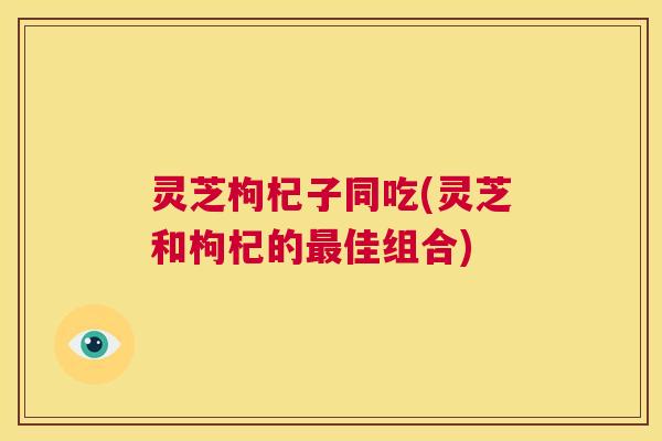 灵芝枸杞子同吃(灵芝和枸杞的最佳组合) 第1张 灵芝枸杞子同吃(灵芝和枸杞的最佳组合) 第1张